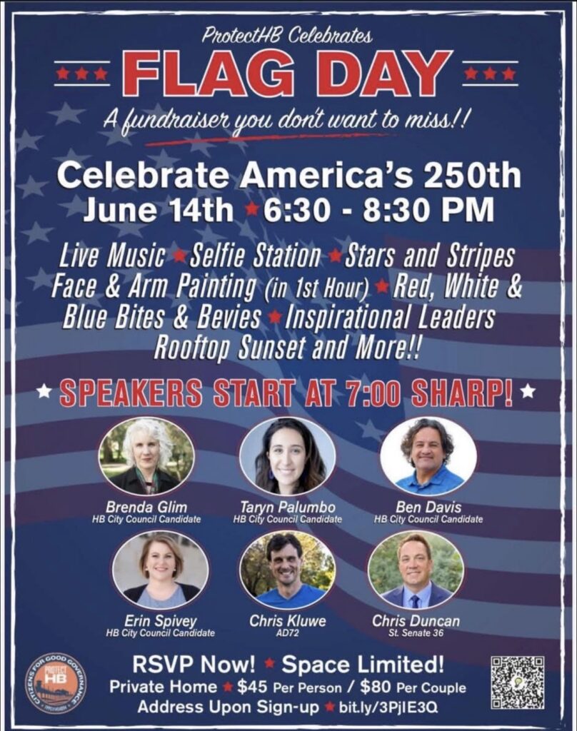 ProtectHB Celebrates Flag Day: A fundraiser you don't want to miss!

Celebrate America's 250th, June 14th, 6:30-8:30 PM

Live Music - Selfie Station - Stars and Stripes Face & Arm Painting (in 1st Hour) - Red, White, and Blue Bites & Bevies - Inspiration Leaders, Rooftop Sunset, and More!

Speakers Start at 7:00 PM Sharp!

HB City Council Candidates Brenda Glim, Taryn Palumbo, Ben Davis, Erin Spivey will be there along with State Assembly AD72 Candidate Chris Kluwe and State Senate 36 Candidate Chris Duncan

RSVP Now! Space Limited! Private Home, $45 Per Person/$80 Per Couple 

Address Upon Sign-up!